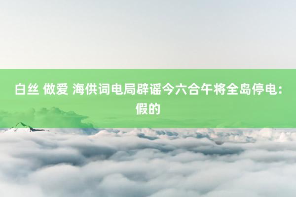 白丝 做爱 海供词电局辟谣今六合午将全岛停电：假的