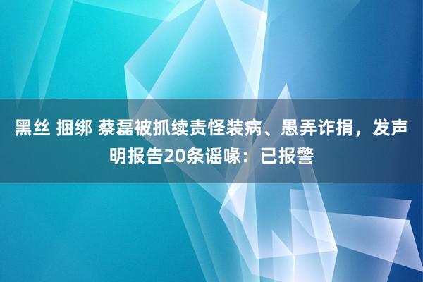 黑丝 捆绑 蔡磊被抓续责怪装病、愚弄诈捐，发声明报告20条谣喙：已报警