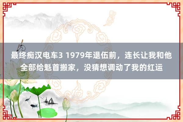 最终痴汉电车3 1979年退伍前，连长让我和他全部给魁首搬家，没猜想调动了我的红运