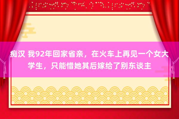 痴汉 我92年回家省亲，在火车上再见一个女大学生，只能惜她其后嫁给了别东谈主