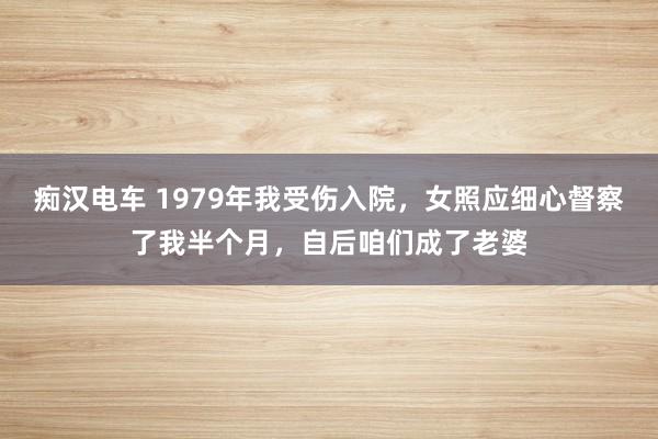 痴汉电车 1979年我受伤入院，女照应细心督察了我半个月，自后咱们成了老婆