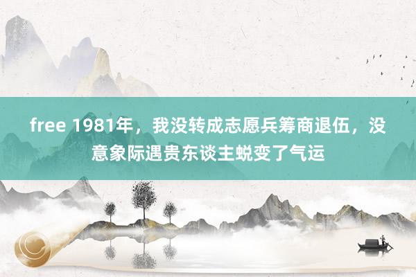 free 1981年，我没转成志愿兵筹商退伍，没意象际遇贵东谈主蜕变了气运