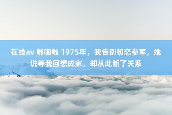 在线av 啪啪啦 1975年，我告别初恋参军，她说等我回想成家，却从此断了关系