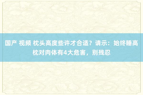 国产 视频 枕头高度些许才合适？请示：始终睡高枕对肉体有4大危害，别残忍