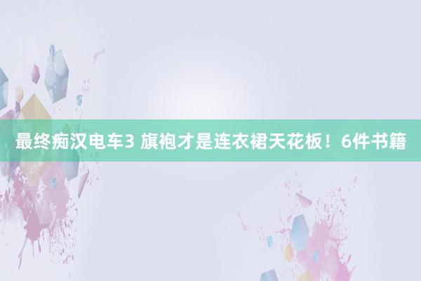 最终痴汉电车3 旗袍才是连衣裙天花板！6件书籍