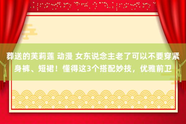 葬送的芙莉莲 动漫 女东说念主老了可以不要穿紧身裤、短裙！懂得这3个搭配妙技，优雅前卫