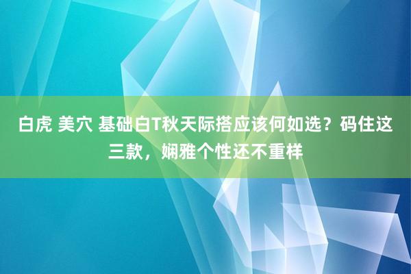 白虎 美穴 基础白T秋天际搭应该何如选？码住这三款，娴雅个性还不重样