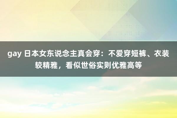 gay 日本女东说念主真会穿：不爱穿短裤、衣装较精雅，看似世俗实则优雅高等