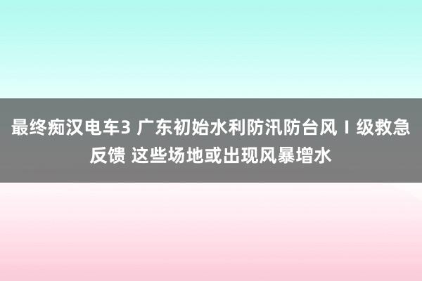 最终痴汉电车3 广东初始水利防汛防台风Ⅰ级救急反馈 这些场地或出现风暴增水