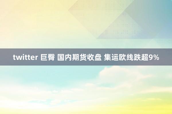 twitter 巨臀 国内期货收盘 集运欧线跌超9%