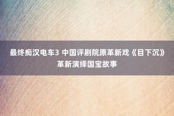 最终痴汉电车3 中国评剧院原革新戏《目下沉》革新演绎国宝故事