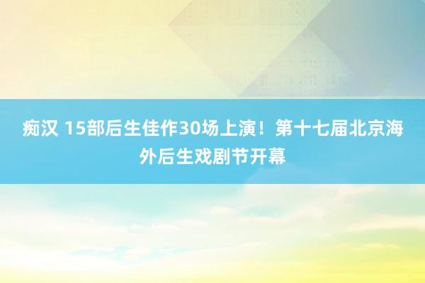 痴汉 15部后生佳作30场上演！第十七届北京海外后生戏剧节开幕