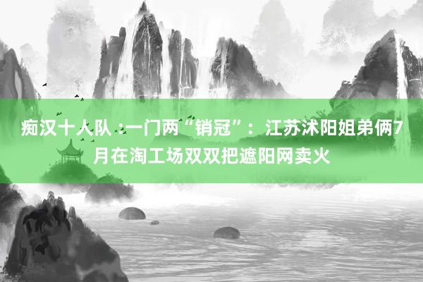 痴汉十人队 :一门两“销冠”：江苏沭阳姐弟俩7月在淘工场双双把遮阳网卖火