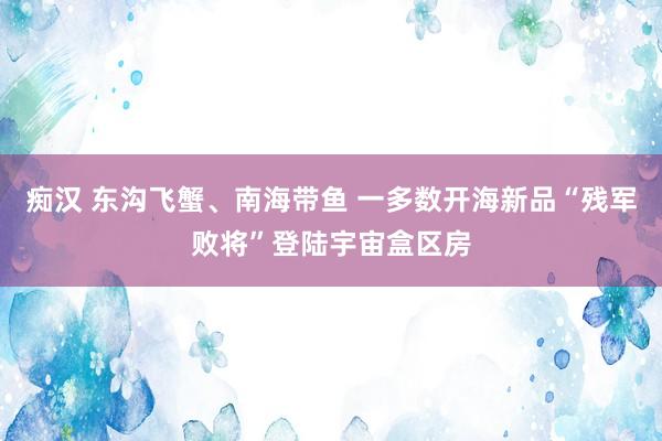 痴汉 东沟飞蟹、南海带鱼 一多数开海新品“残军败将”登陆宇宙盒区房