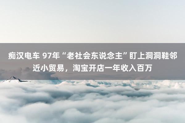 痴汉电车 97年“老社会东说念主”盯上洞洞鞋邻近小贸易，淘宝开店一年收入百万