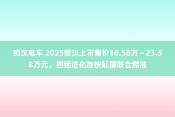 痴汉电车 2025款汉上市售价16.58万～23.58万元，四猛进化加快颠覆联合燃油