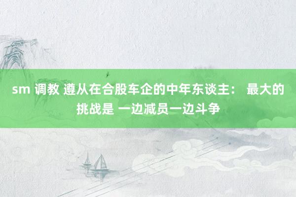 sm 调教 遵从在合股车企的中年东谈主： 最大的挑战是 一边减员一边斗争