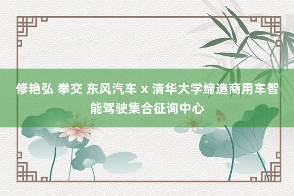 修艳弘 拳交 东风汽车 x 清华大学缔造商用车智能驾驶集合征询中心