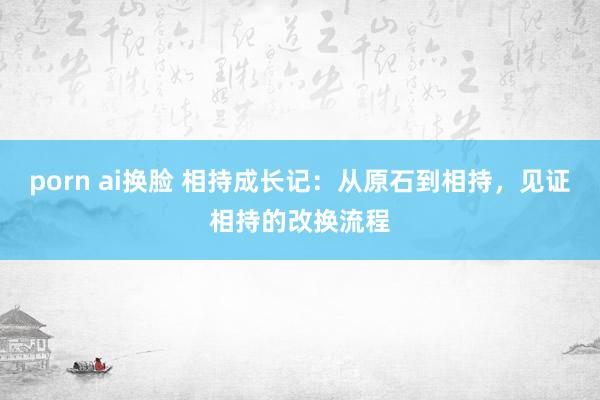 porn ai换脸 相持成长记：从原石到相持，见证相持的改换流程