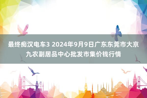 最终痴汉电车3 2024年9月9日广东东莞市大京九农副居品中心批发市集价钱行情