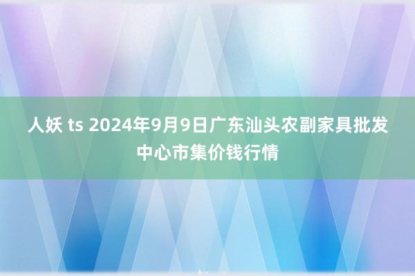 人妖 ts 2024年9月9日广东汕头农副家具批发中心市集价钱行情