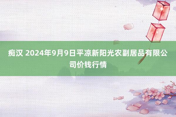 痴汉 2024年9月9日平凉新阳光农副居品有限公司价钱行情