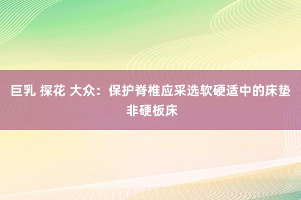 巨乳 探花 大众：保护脊椎应采选软硬适中的床垫 非硬板床