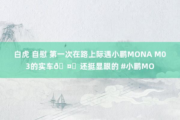 白虎 自慰 第一次在路上际遇小鹏MONA M03的实车🤔还挺显眼的 #小鹏MO