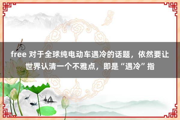 free 对于全球纯电动车遇冷的话题，依然要让世界认清一个不雅点，即是“遇冷”指