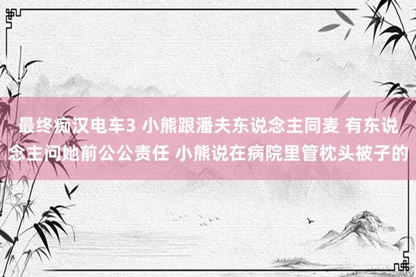 最终痴汉电车3 小熊跟潘夫东说念主同麦 有东说念主问她前公公责任 小熊说在病院里管枕头被子的