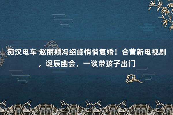 痴汉电车 赵丽颖冯绍峰悄悄复婚！合营新电视剧，诞辰幽会，一谈带孩子出门