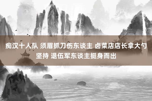 痴汉十人队 须眉抓刀伤东谈主 卤菜店店长拿大勺坚持 退伍军东谈主挺身而出