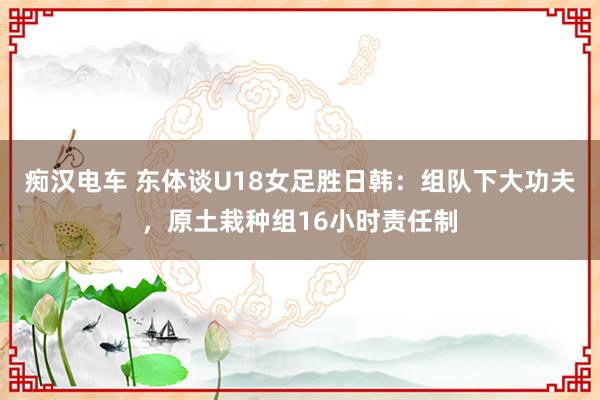 痴汉电车 东体谈U18女足胜日韩：组队下大功夫，原土栽种组16小时责任制