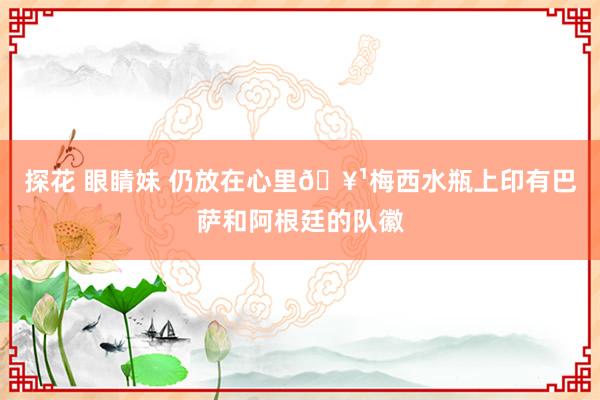 探花 眼睛妹 仍放在心里🥹梅西水瓶上印有巴萨和阿根廷的队徽