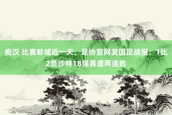 痴汉 比赛畛域近一天，足协官网发国足战报：1比2负沙特18强赛遭两连败