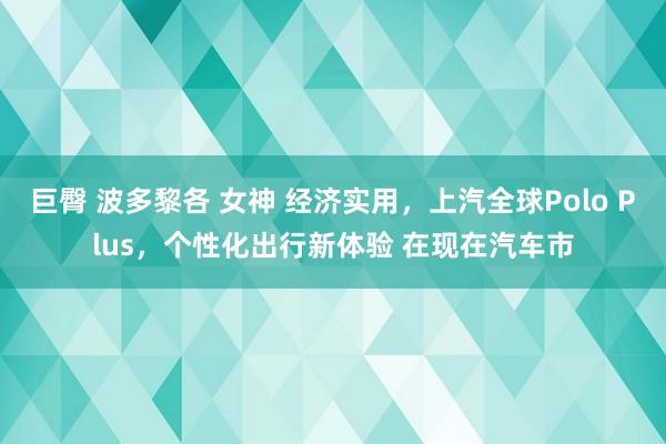 巨臀 波多黎各 女神 经济实用，上汽全球Polo Plus，个性化出行新体验 在现在汽车市