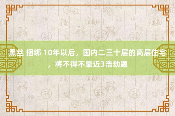 黑丝 捆绑 10年以后，国内二三十层的高层住宅，将不得不靠近3浩劫题