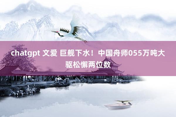 chatgpt 文爱 巨舰下水！中国舟师055万吨大驱松懈两位数