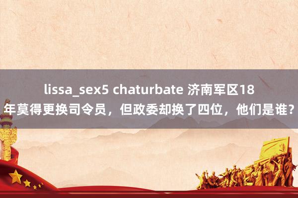 lissa_sex5 chaturbate 济南军区18年莫得更换司令员，但政委却换了四位，他们是谁？