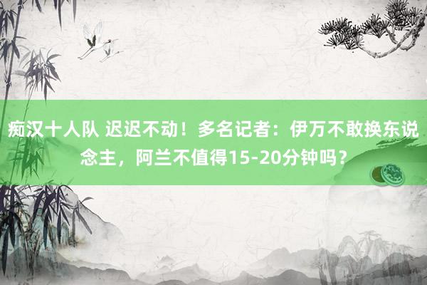 痴汉十人队 迟迟不动！多名记者：伊万不敢换东说念主，阿兰不值得15-20分钟吗？