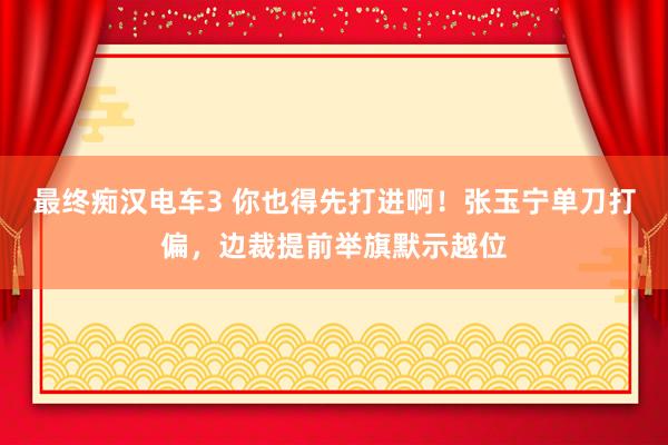 最终痴汉电车3 你也得先打进啊！张玉宁单刀打偏，边裁提前举旗默示越位