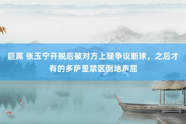 巨屌 张玉宁开脱后被对方上腿争议断球，之后才有的多萨里禁区倒地声屈