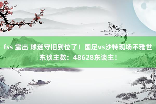 fss 露出 球迷守旧到位了！国足vs沙特现场不雅世东谈主数：48628东谈主！