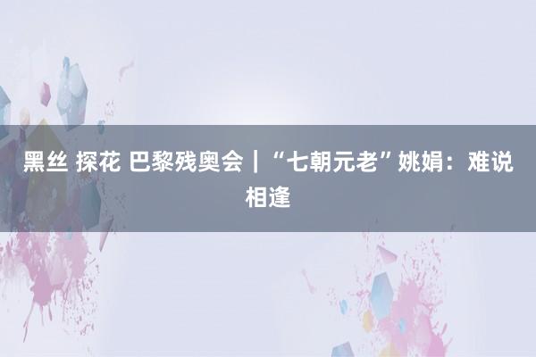 黑丝 探花 巴黎残奥会｜“七朝元老”姚娟：难说相逢