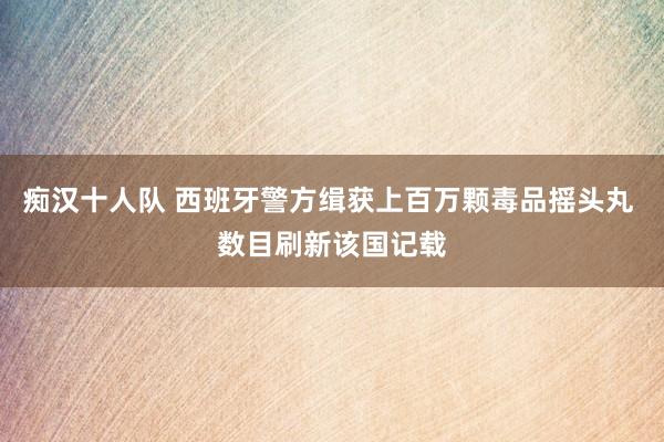 痴汉十人队 西班牙警方缉获上百万颗毒品摇头丸 数目刷新该国记载