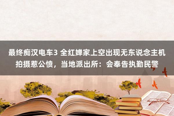 最终痴汉电车3 全红婵家上空出现无东说念主机拍摄惹公愤，当地派出所：会奉告执勤民警