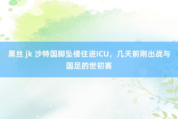 黑丝 jk 沙特国脚坠楼住进ICU，几天前刚出战与国足的世初赛