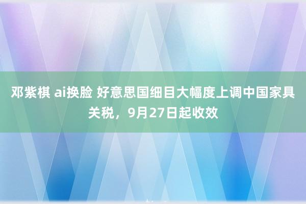 邓紫棋 ai换脸 好意思国细目大幅度上调中国家具关税，9月27日起收效