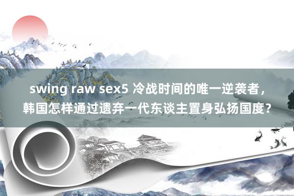 swing raw sex5 冷战时间的唯一逆袭者，韩国怎样通过遗弃一代东谈主置身弘扬国度？