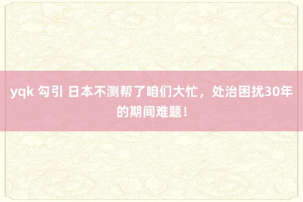 yqk 勾引 日本不测帮了咱们大忙，处治困扰30年的期间难题！